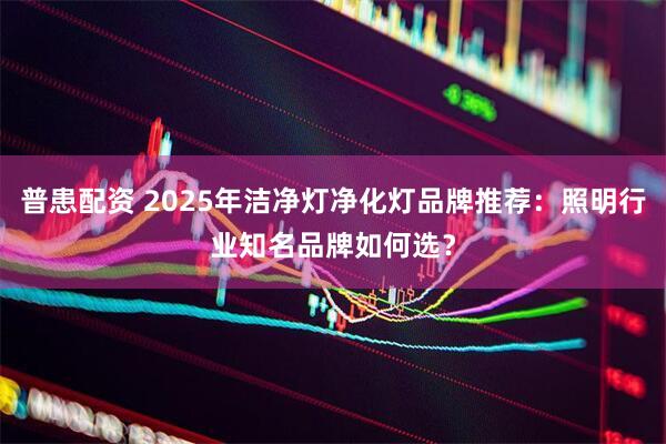 普患配资 2025年洁净灯净化灯品牌推荐：照明行业知名品牌如何选？