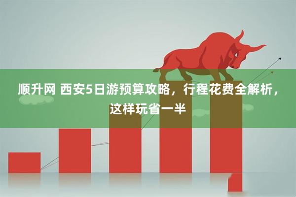 顺升网 西安5日游预算攻略，行程花费全解析，这样玩省一半