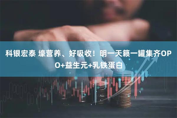 科银宏泰 壕营养、好吸收！明一天籁一罐集齐OPO+益生元+乳铁蛋白