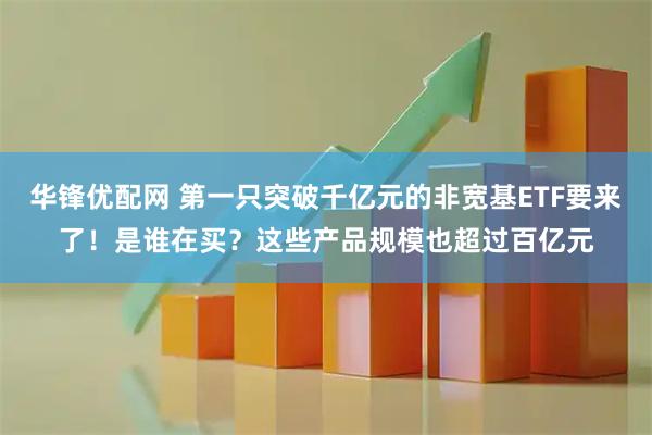 华锋优配网 第一只突破千亿元的非宽基ETF要来了！是谁在买？这些产品规模也超过百亿元