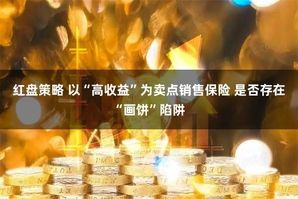 红盘策略 以“高收益”为卖点销售保险 是否存在“画饼”陷阱