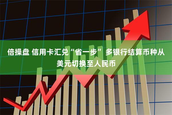 倍操盘 信用卡汇兑“省一步” 多银行结算币种从美元切换至人民币