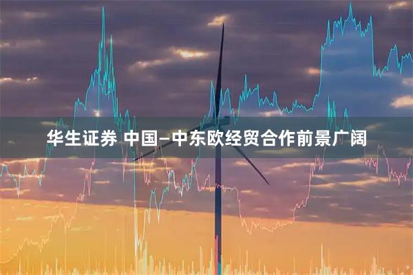华生证券 中国—中东欧经贸合作前景广阔