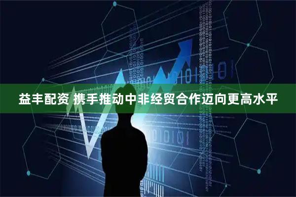 益丰配资 携手推动中非经贸合作迈向更高水平