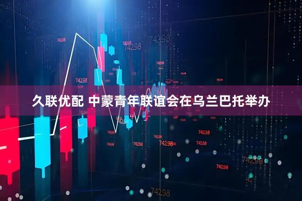 久联优配 中蒙青年联谊会在乌兰巴托举办