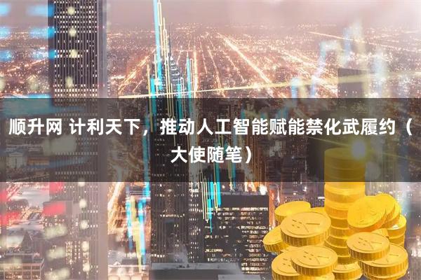 顺升网 计利天下，推动人工智能赋能禁化武履约（大使随笔）