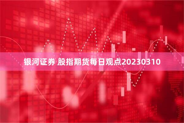 银河证券 股指期货每日观点20230310