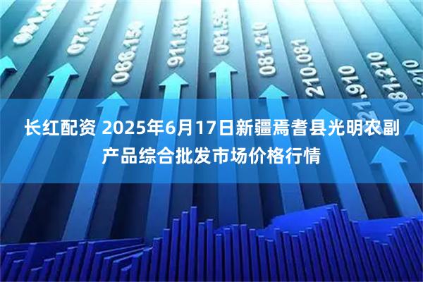 长红配资 2025年6月17日新疆焉耆县光明农副产品综合批发市场价格行情