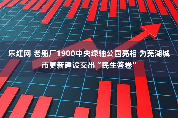 乐红网 老船厂1900中央绿轴公园亮相 为芜湖城市更新建设交出“民生答卷”