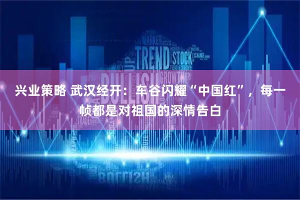 兴业策略 武汉经开：车谷闪耀“中国红”，每一帧都是对祖国的深情告白