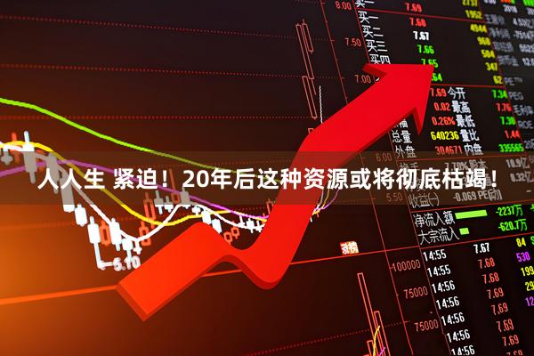 人人生 紧迫！20年后这种资源或将彻底枯竭！