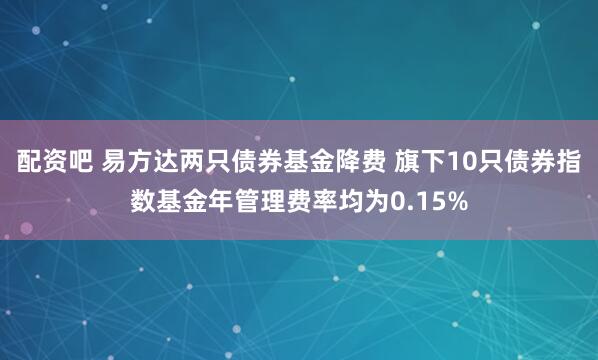 配资吧 易方达两只债券基金降费 旗下10只债券指数基金年管理费率均为0.15%