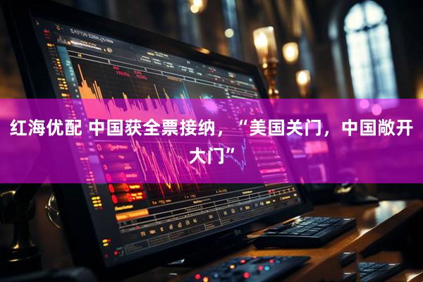 红海优配 中国获全票接纳，“美国关门，中国敞开大门”