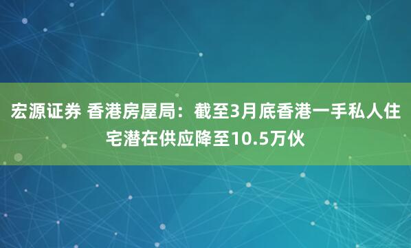 宏源证券 香港房屋局：截至3月底香港一手私人住宅潜在供应降至10.5万伙