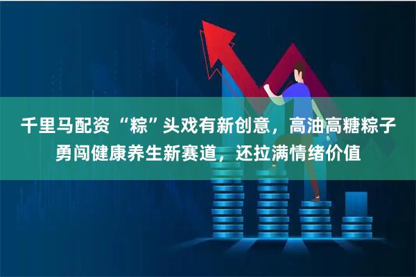 千里马配资 “粽”头戏有新创意，高油高糖粽子勇闯健康养生新赛道，还拉满情绪价值
