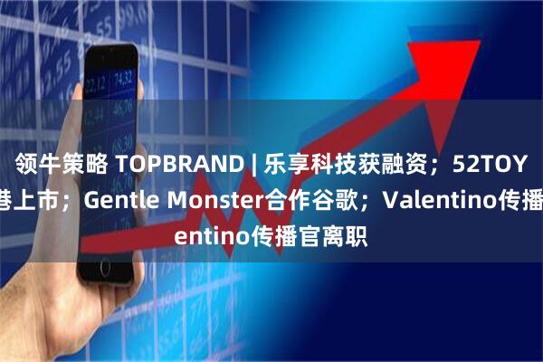 领牛策略 TOPBRAND | 乐享科技获融资;52TOYS拟赴港上市;Gentle Monster合作谷歌;Valentino传播官离职