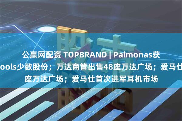 公赢网配资 TOPBRAND | Palmonas获融资；雀巢收购Drools少数股份；万达商管出售48座万达广场；爱马仕首次进军耳机市场