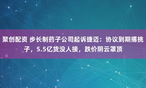 聚创配资 步长制药子公司起诉捷迈:协议到期撂挑子,5.5亿货没人接,跌价阴云罩顶