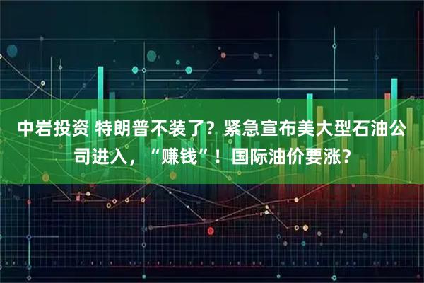 中岩投资 特朗普不装了？紧急宣布美大型石油公司进入，“赚钱”！国际油价要涨？