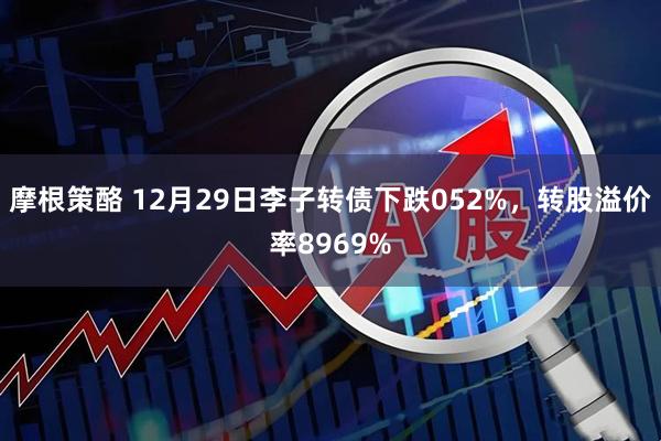 摩根策酪 12月29日李子转债下跌052%，转股溢价率8969%