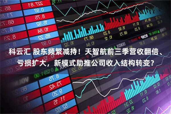 科云汇 股东频繁减持！天智航前三季营收翻倍、亏损扩大，新模式助推公司收入结构转变？