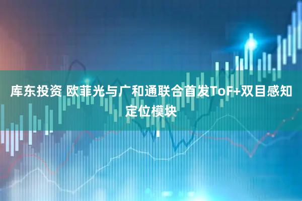 库东投资 欧菲光与广和通联合首发ToF+双目感知定位模块