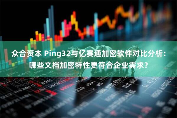 众合资本 Ping32与亿赛通加密软件对比分析:哪些文档加密特性更符合企业需求?