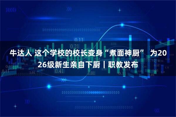 牛达人 这个学校的校长变身“煮面神厨”  为2026级新生亲自下厨｜职教发布
